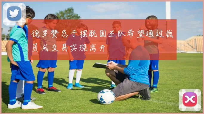 德罗赞急于摆脱国王队希望通过裁员或交易实现离开