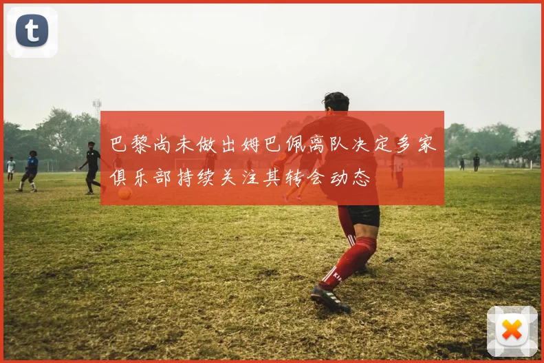 巴黎尚未做出姆巴佩离队决定多家俱乐部持续关注其转会动态