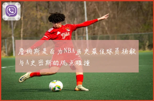 詹姆斯是否为NBA历史最佳球员杨毅与A史密斯的观点碰撞