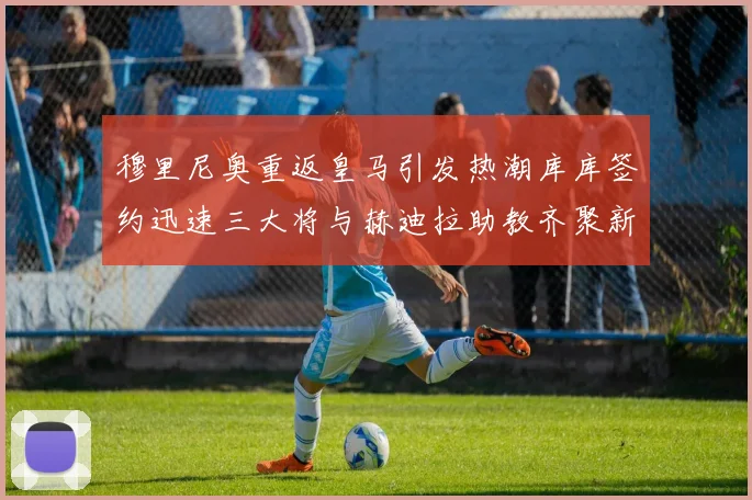 穆里尼奥重返皇马引发热潮库库签约迅速三大将与赫迪拉助教齐聚新阵容