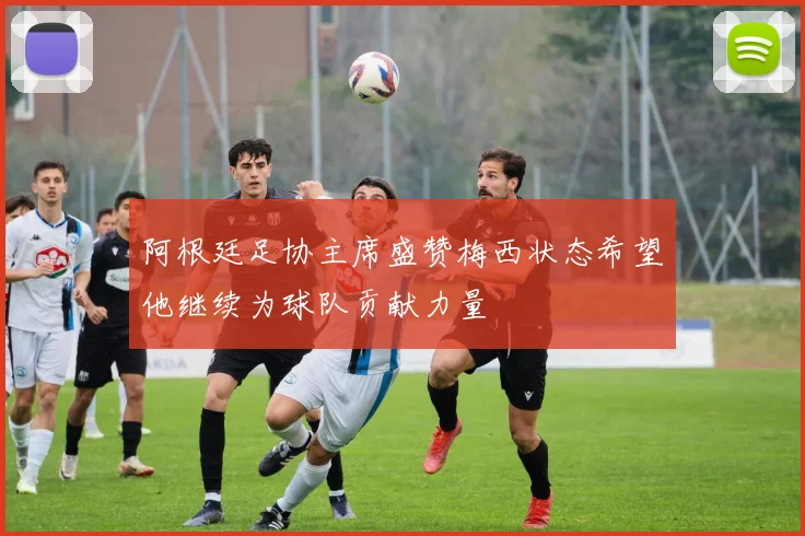 阿根廷足协主席盛赞梅西状态希望他继续为球队贡献力量