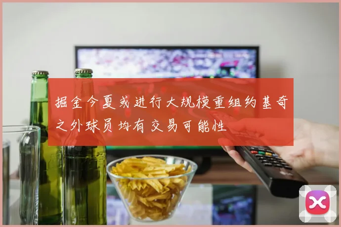 掘金今夏或进行大规模重组约基奇之外球员均有交易可能性