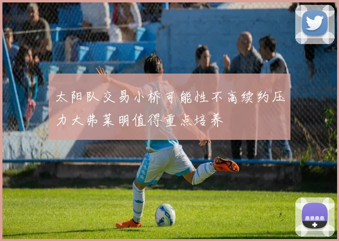 太阳队交易小桥可能性不高续约压力大弗莱明值得重点培养