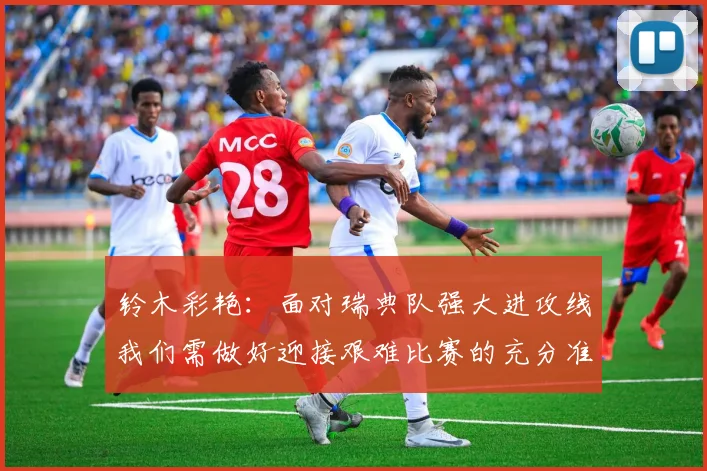 铃木彩艳：面对瑞典队强大进攻线我们需做好迎接艰难比赛的充分准备