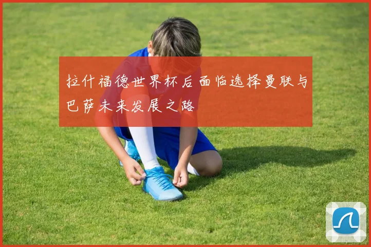 拉什福德世界杯后面临选择曼联与巴萨未来发展之路