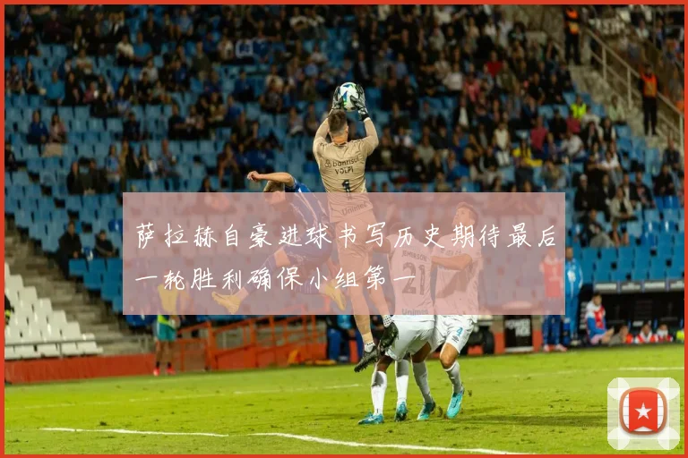 萨拉赫自豪进球书写历史期待最后一轮胜利确保小组第一