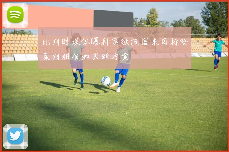 比利时媒体曝科莫欲抢国米目标哈莱利租借加买断方案