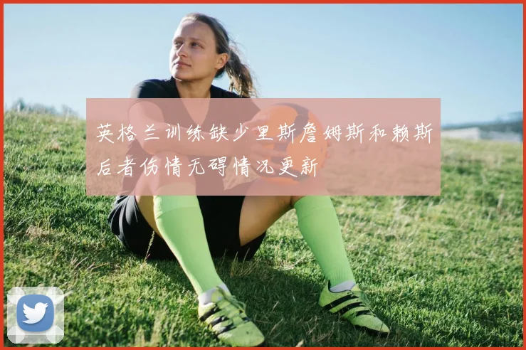 英格兰训练缺少里斯詹姆斯和赖斯后者伤情无碍情况更新