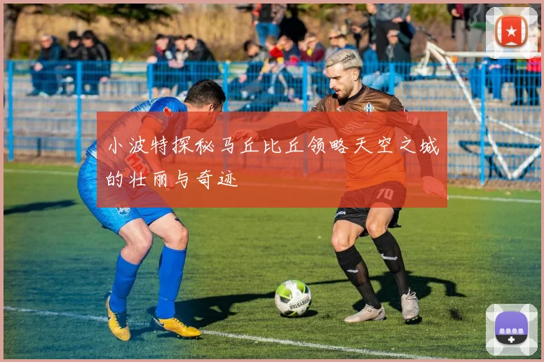 小波特探秘马丘比丘领略天空之城的壮丽与奇迹