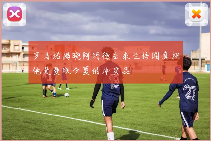 罗马诺揭晓阿玛德去米兰传闻真相他是曼联今夏的非卖品