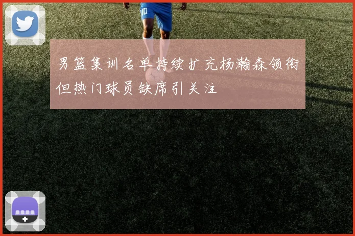 男篮集训名单持续扩充杨瀚森领衔但热门球员缺席引关注