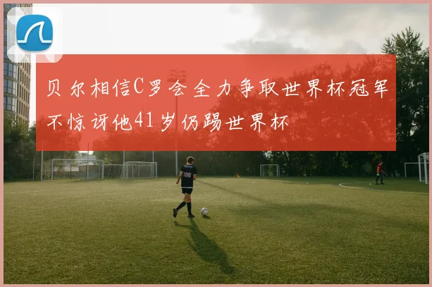 贝尔相信C罗会全力争取世界杯冠军不惊讶他41岁仍踢世界杯