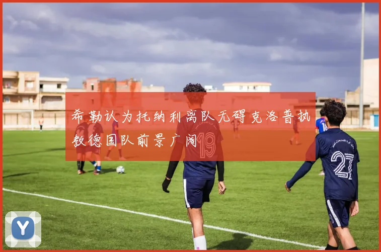 希勒认为托纳利离队无碍克洛普执教德国队前景广阔
