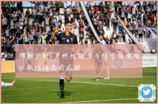 穆勒分析C罗终结能力与防守困境难以阻挡梅西的威胁