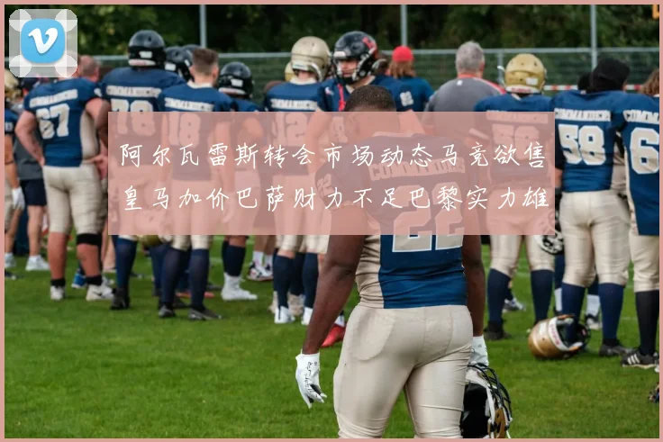 阿尔瓦雷斯转会市场动态马竞欲售皇马加价巴萨财力不足巴黎实力雄厚