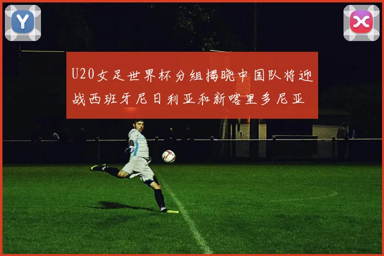 U20女足世界杯分组揭晓中国队将迎战西班牙尼日利亚和新喀里多尼亚